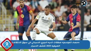 «حصاد الموسم» صفقات أندية الدوري الإسباني في سوق الانتقالات الصيفية 2025 تكشف الأسرار
